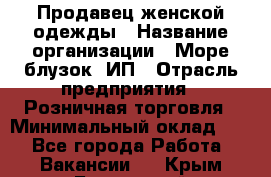 Продавец женской одежды › Название организации ­ Море блузок, ИП › Отрасль предприятия ­ Розничная торговля › Минимальный оклад ­ 1 - Все города Работа » Вакансии   . Крым,Бахчисарай